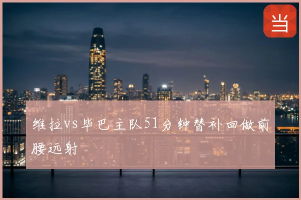 维拉vs毕巴主队51分钟替补回做前腰远射